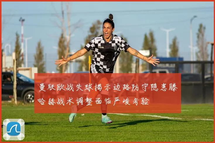 曼联欧战失球揭示边路防守隐患滕哈赫战术调整面临严峻考验