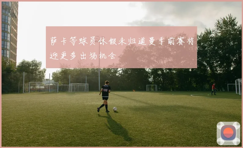 萨卡等球员休假未归道曼季前赛将迎更多出场机会