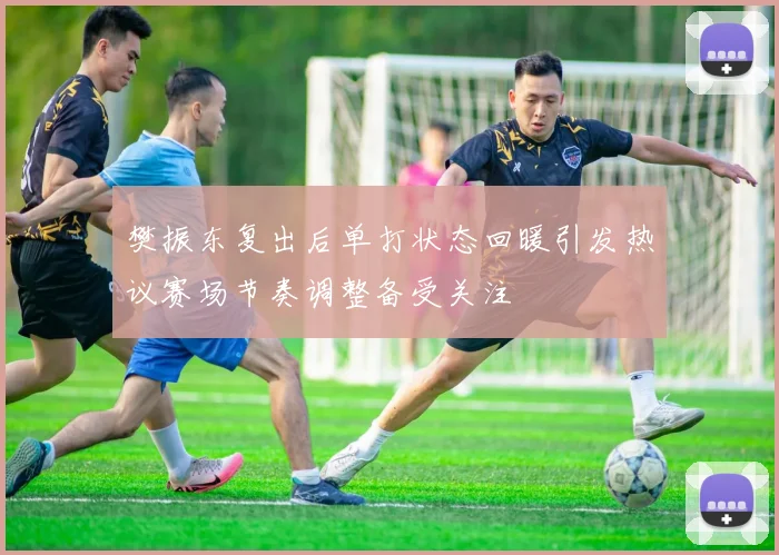 樊振东复出后单打状态回暖引发热议赛场节奏调整备受关注