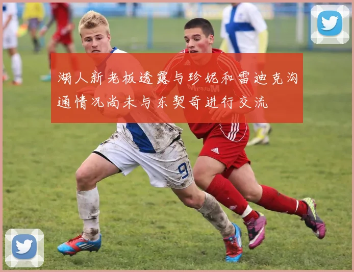 湖人新老板透露与珍妮和雷迪克沟通情况尚未与东契奇进行交流
