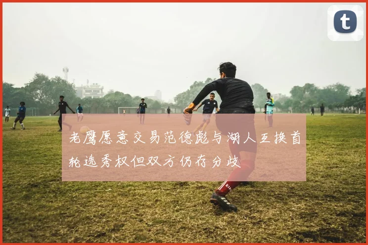 老鹰愿意交易范德彪与湖人互换首轮选秀权但双方仍存分歧