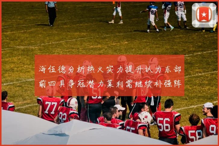 海伍德分析热火实力提升认为东部前四具争冠潜力莱利需继续补强阵容