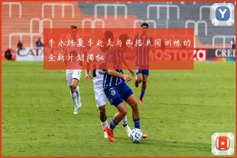 李永炜夏季赴美与弗格共同训练的全新计划揭秘