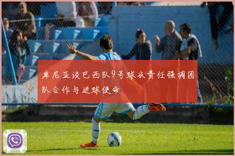 库尼亚谈巴西队9号球衣责任强调团队合作与进球使命