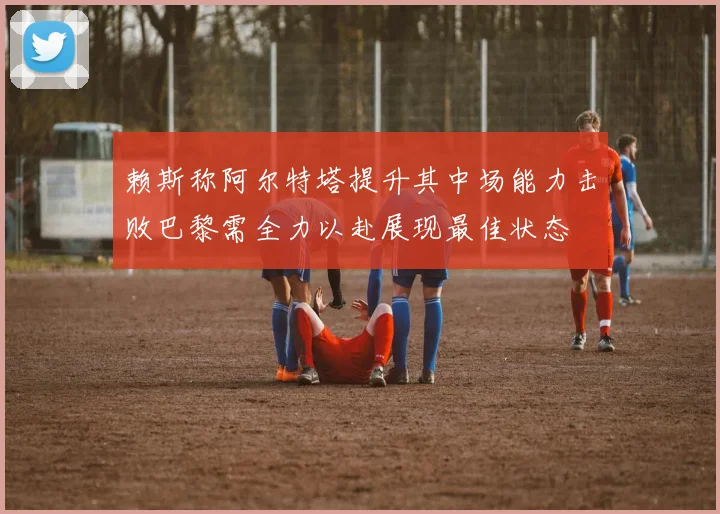 赖斯称阿尔特塔提升其中场能力击败巴黎需全力以赴展现最佳状态