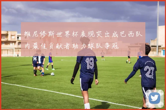 维尼修斯世界杯表现突出成巴西队内最佳贡献者助力球队争冠