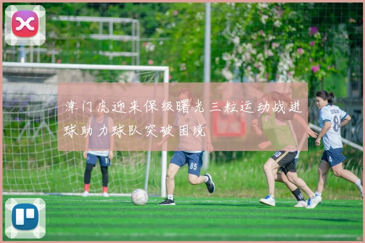 津门虎迎来保级曙光三粒运动战进球助力球队突破困境