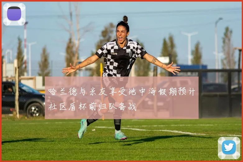 哈兰德与亲友享受地中海假期预计社区盾杯前归队备战
