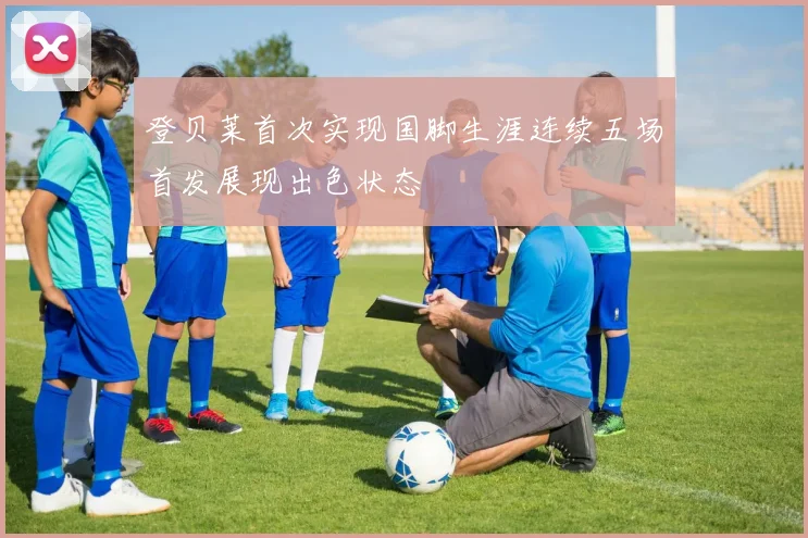 登贝莱首次实现国脚生涯连续五场首发展现出色状态