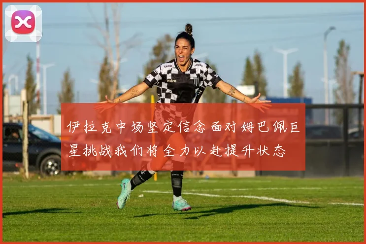 伊拉克中场坚定信念面对姆巴佩巨星挑战我们将全力以赴提升状态