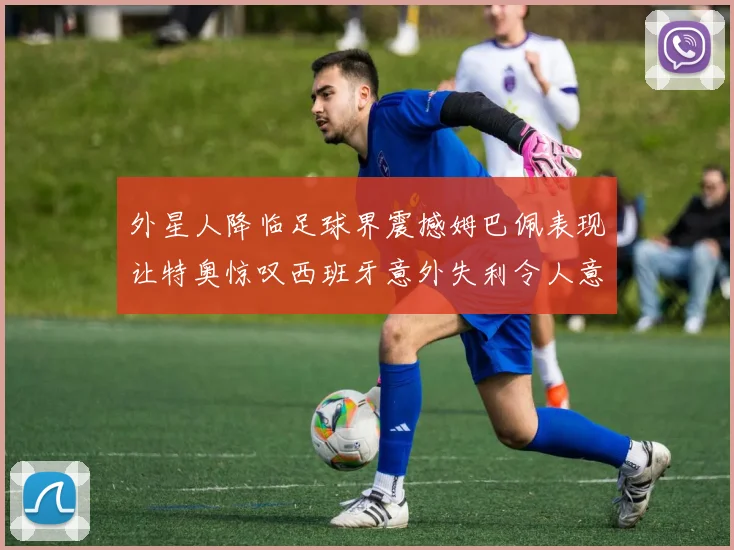 外星人降临足球界震撼姆巴佩表现让特奥惊叹西班牙意外失利令人意外