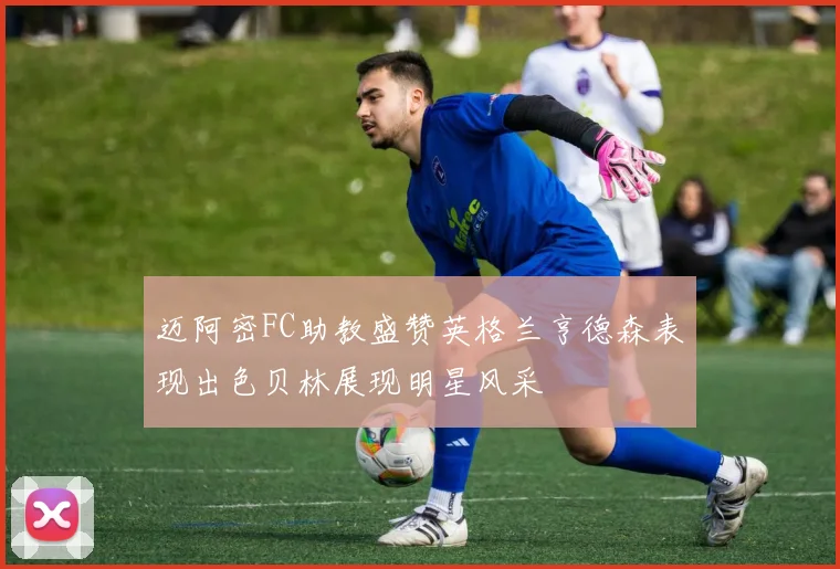 迈阿密FC助教盛赞英格兰亨德森表现出色贝林展现明星风采