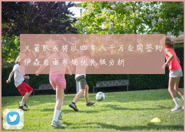火箭队或将以四年八千万合同签约伊森自由市场优先级分析