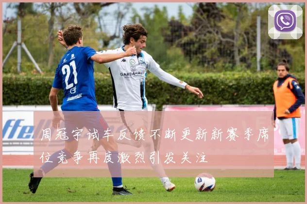 周冠宇试车反馈不断更新新赛季席位竞争再度激烈引发关注