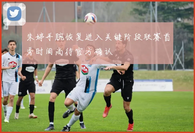 朱婷手腕恢复进入关键阶段联赛首秀时间尚待官方确认