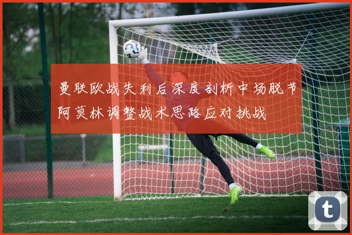 曼联欧战失利后深度剖析中场脱节阿莫林调整战术思路应对挑战